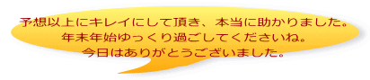 予想以上にキレイにして頂き、本当に助かりました。 年末年始ゆっくり過ごしてくださいね。 今日はありがとうございました。